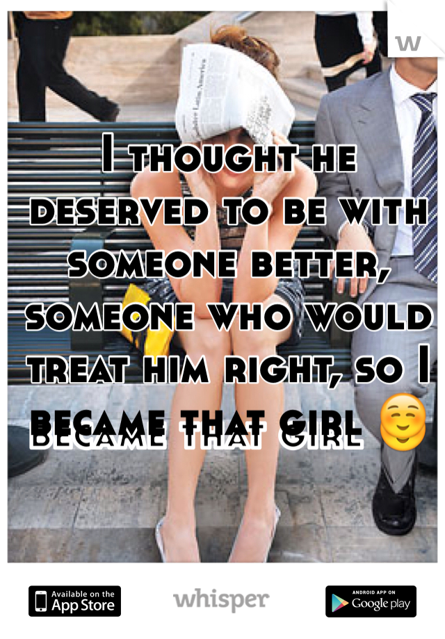 I thought he deserved to be with someone better, someone who would treat him right, so I became that girl ☺️