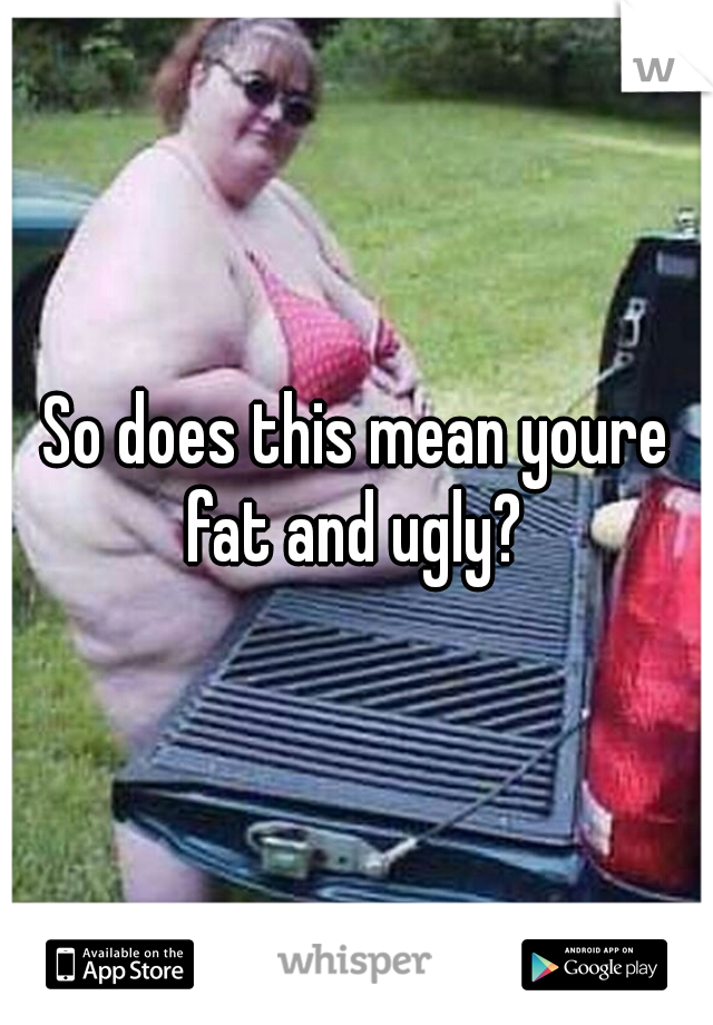 So does this mean youre fat and ugly? 