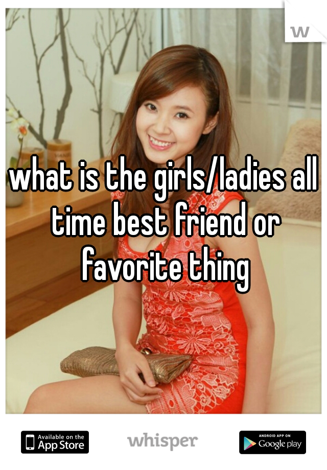 what is the girls/ladies all time best friend or favorite thing