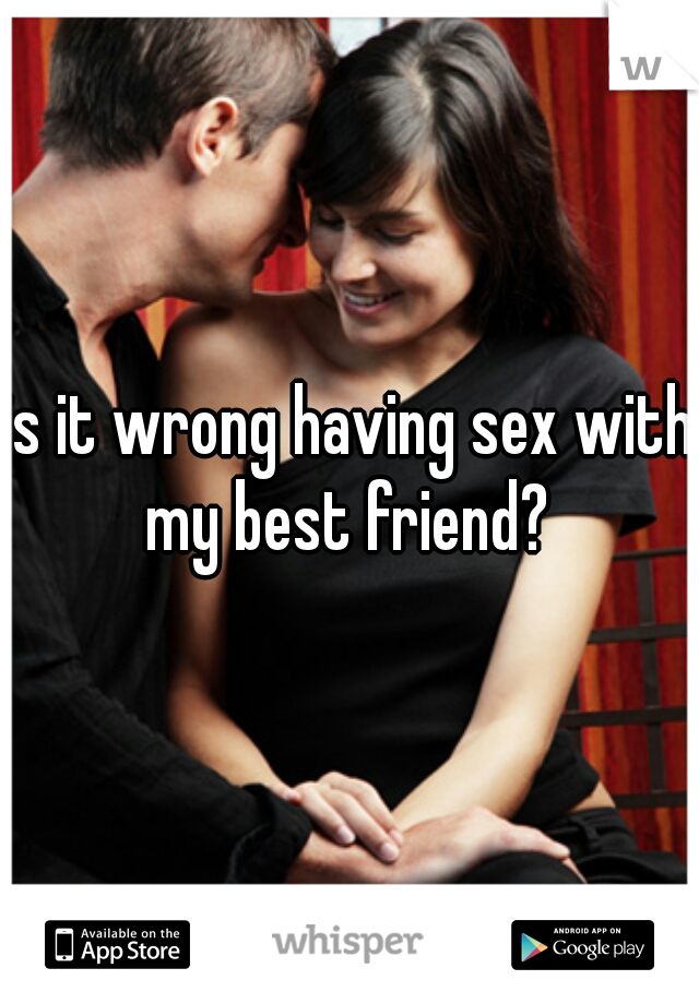 is it wrong having sex with my best friend? 