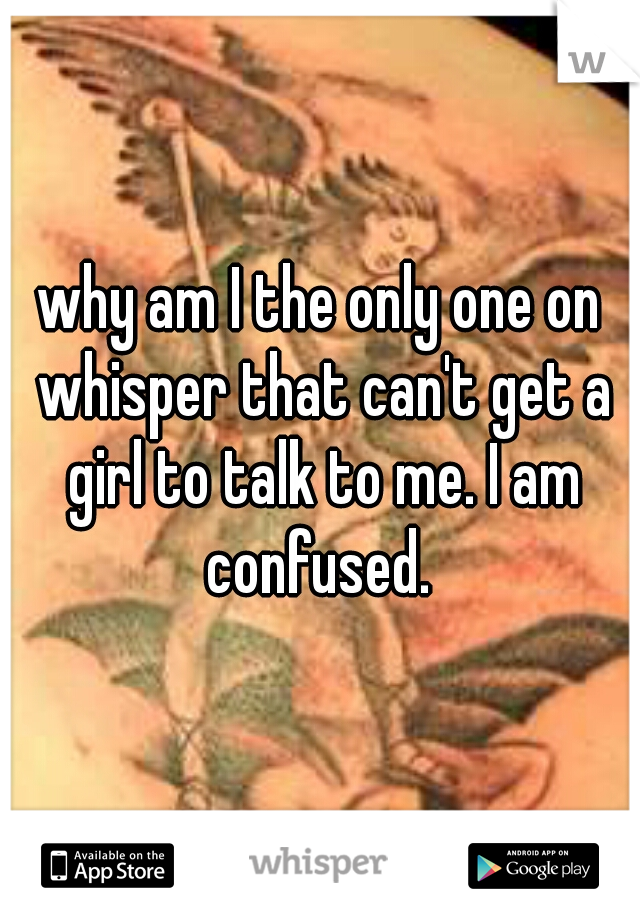 why am I the only one on whisper that can't get a girl to talk to me. I am confused. 