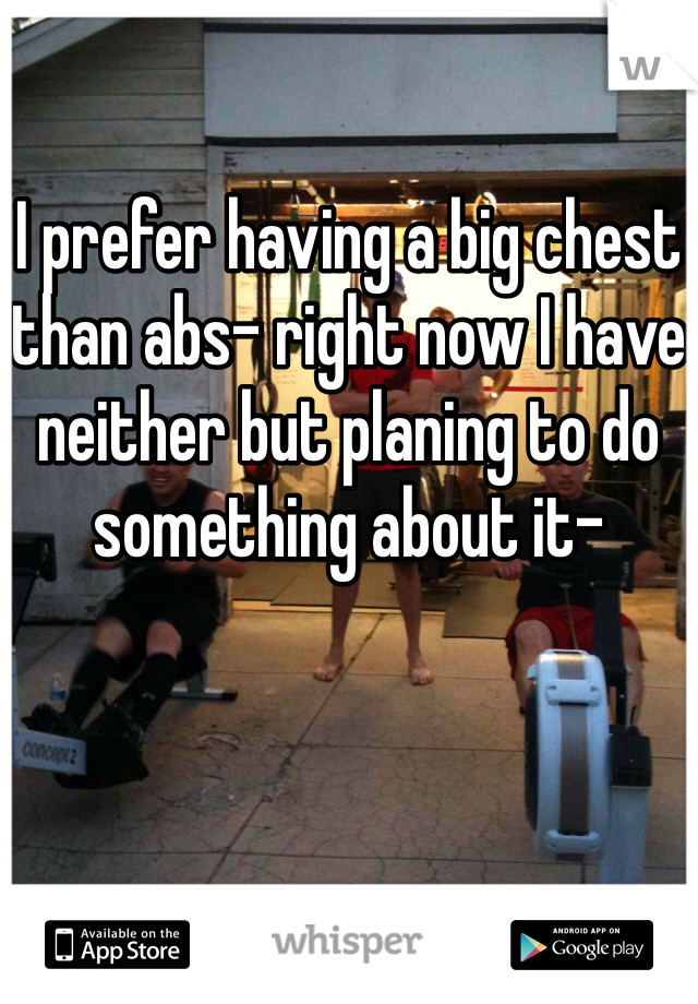 

I prefer having a big chest than abs- right now I have neither but planing to do something about it- 
