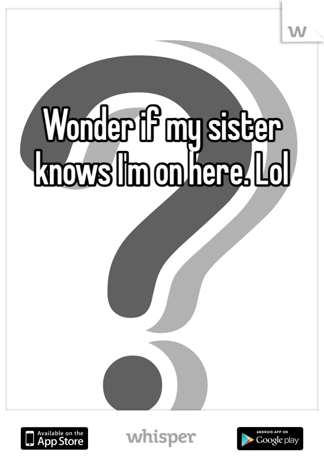 Wonder if my sister knows I'm on here. Lol