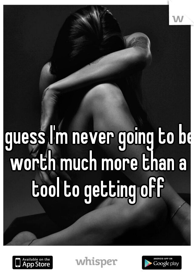 I guess I'm never going to be worth much more than a tool to getting off