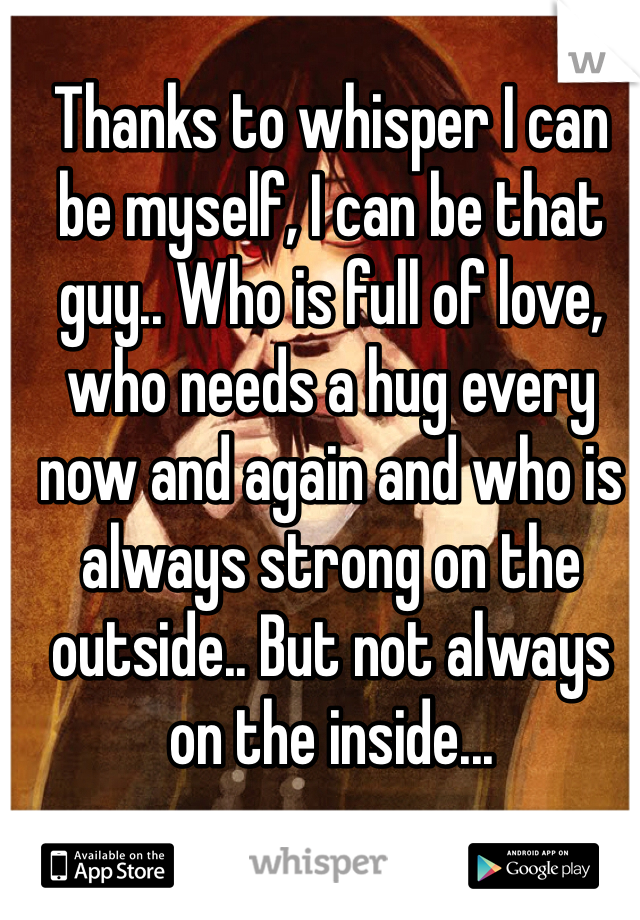 Thanks to whisper I can be myself, I can be that guy.. Who is full of love, who needs a hug every now and again and who is always strong on the outside.. But not always on the inside...