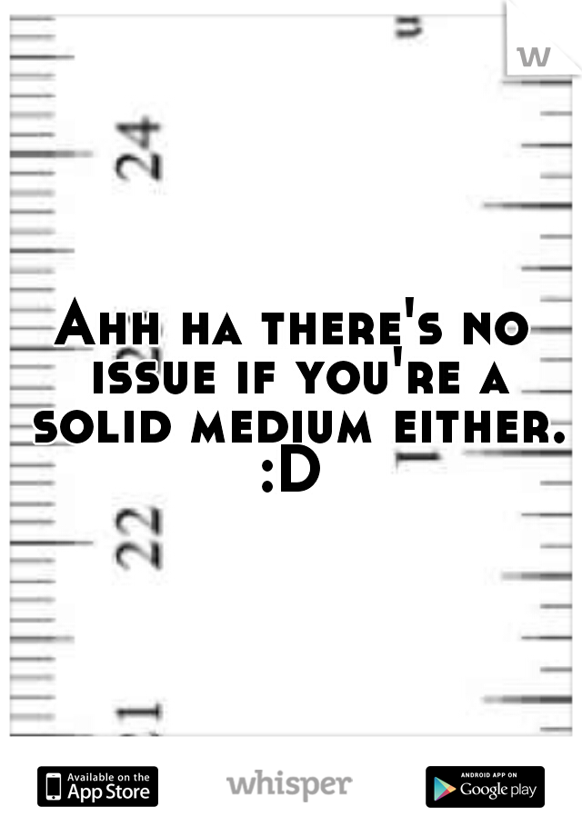 Ahh ha there's no issue if you're a solid medium either. :D 