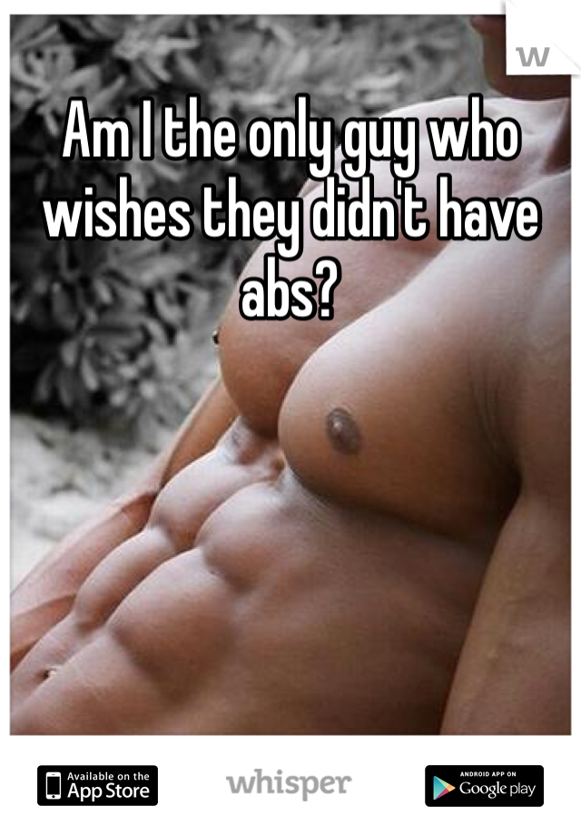 Am I the only guy who wishes they didn't have abs? 