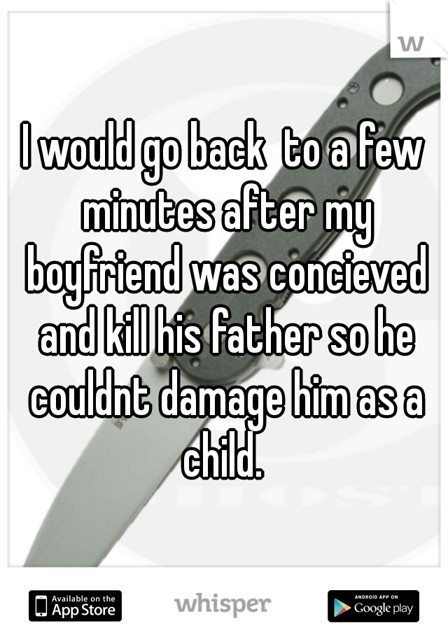I would go back  to a few minutes after my boyfriend was concieved and kill his father so he couldnt damage him as a child. 