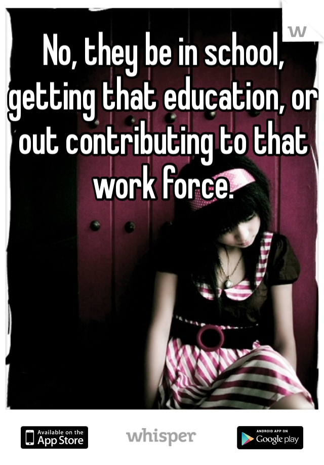 No, they be in school, getting that education, or out contributing to that work force.