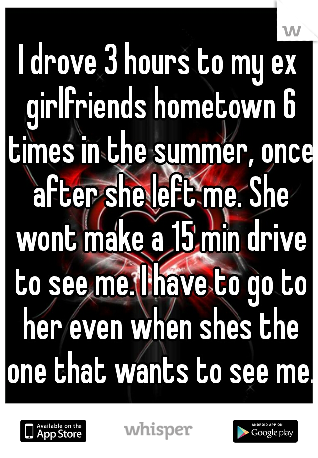 I drove 3 hours to my ex girlfriends hometown 6 times in the summer, once after she left me. She wont make a 15 min drive to see me. I have to go to her even when shes the one that wants to see me.