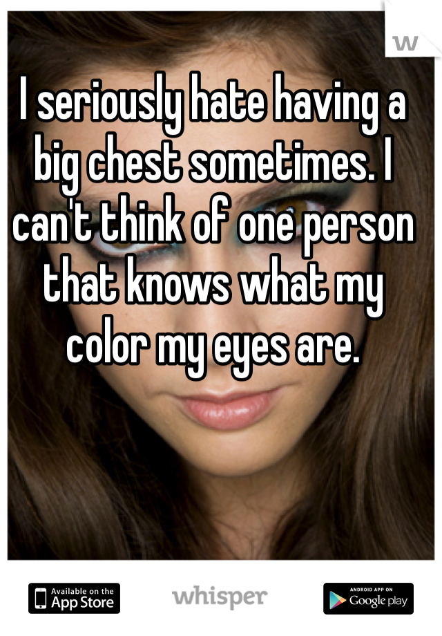 I seriously hate having a big chest sometimes. I can't think of one person that knows what my color my eyes are. 