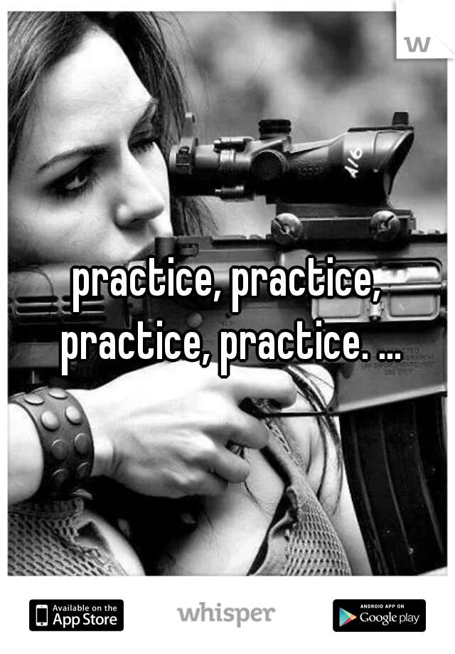 practice, practice, practice, practice. ...