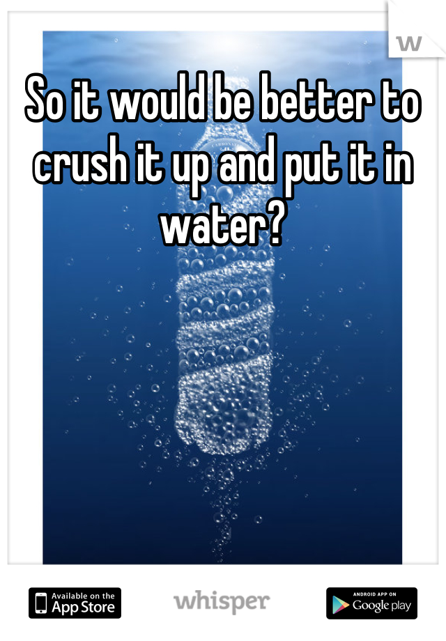 So it would be better to crush it up and put it in water?