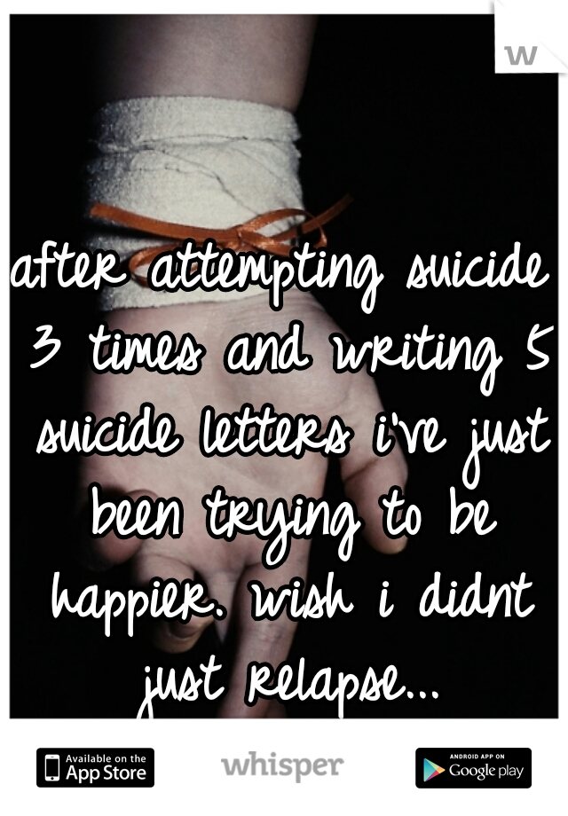 after attempting suicide 3 times and writing 5 suicide letters i've just been trying to be happier. wish i didnt just relapse...