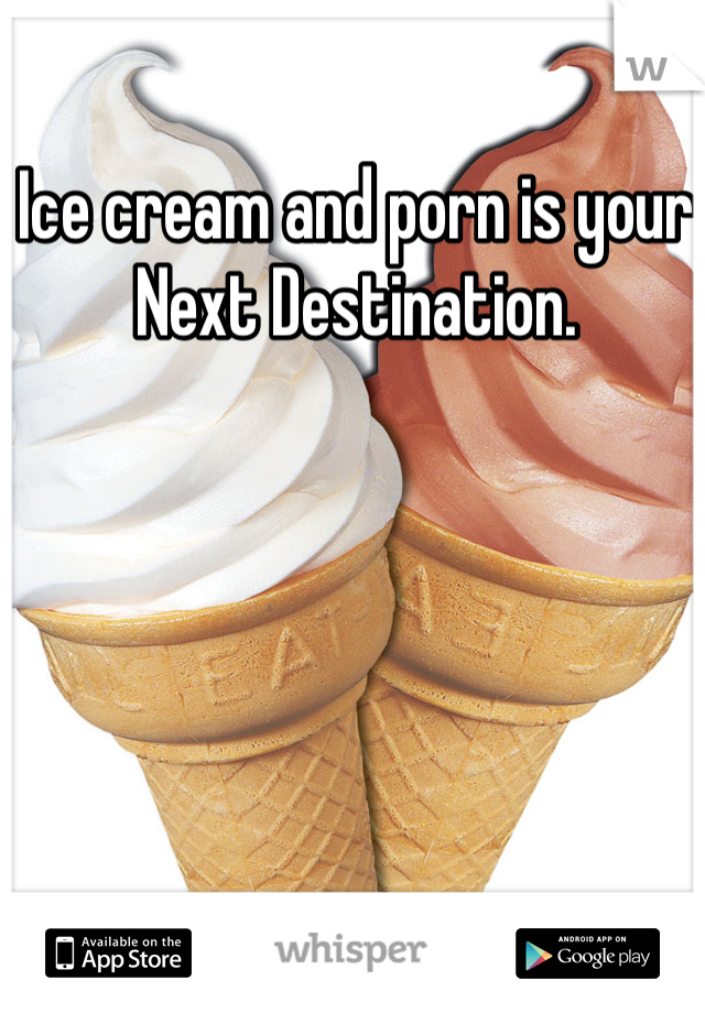 Ice cream and porn is your Next Destination.