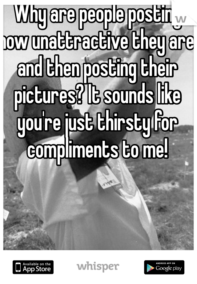 Why are people posting how unattractive they are and then posting their pictures? It sounds like you're just thirsty for compliments to me!