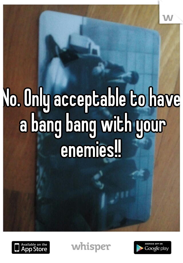 No. Only acceptable to have a bang bang with your enemies!! 