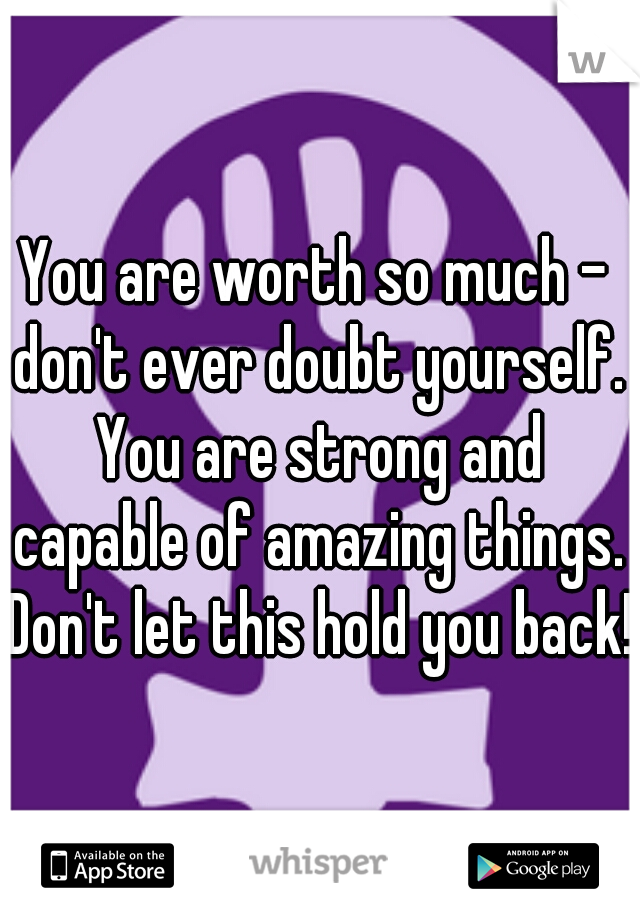 You are worth so much - don't ever doubt yourself. You are strong and capable of amazing things. Don't let this hold you back!