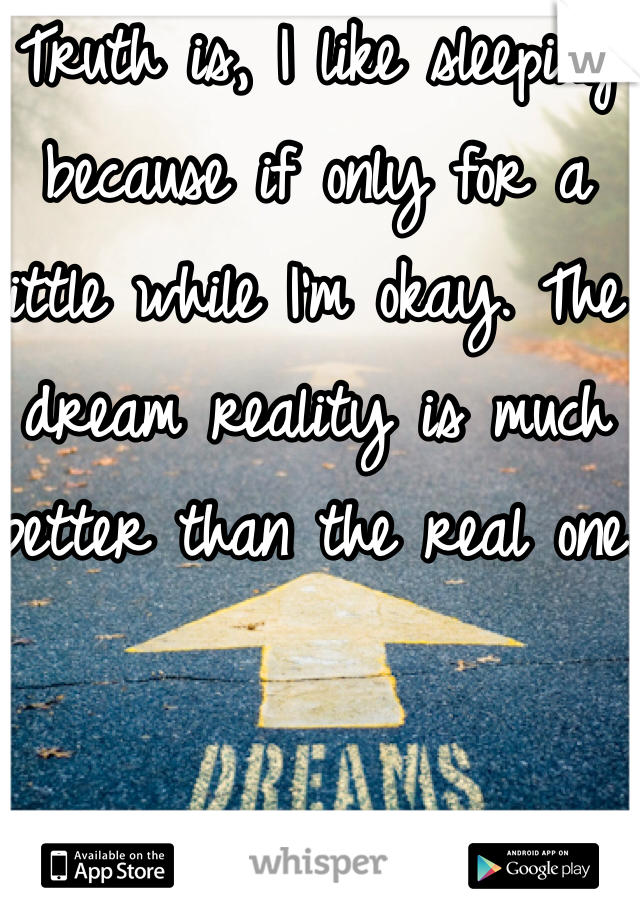 Truth is, I like sleeping because if only for a little while I'm okay. The dream reality is much better than the real one.