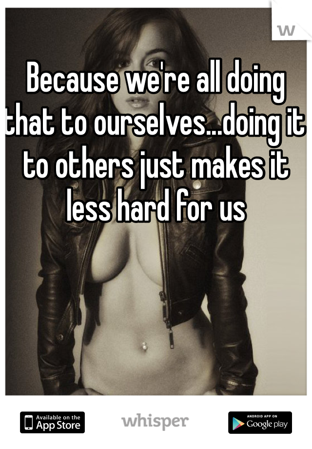 Because we're all doing that to ourselves...doing it to others just makes it less hard for us