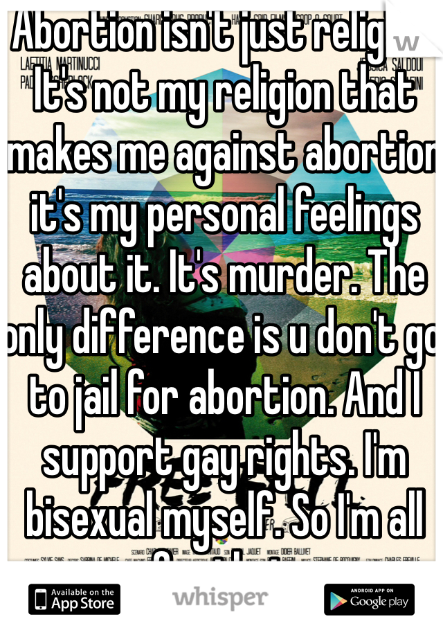Abortion isn't just religion. It's not my religion that makes me against abortion it's my personal feelings about it. It's murder. The only difference is u don't go to jail for abortion. And I support gay rights. I'm bisexual myself. So I'm all for that. 