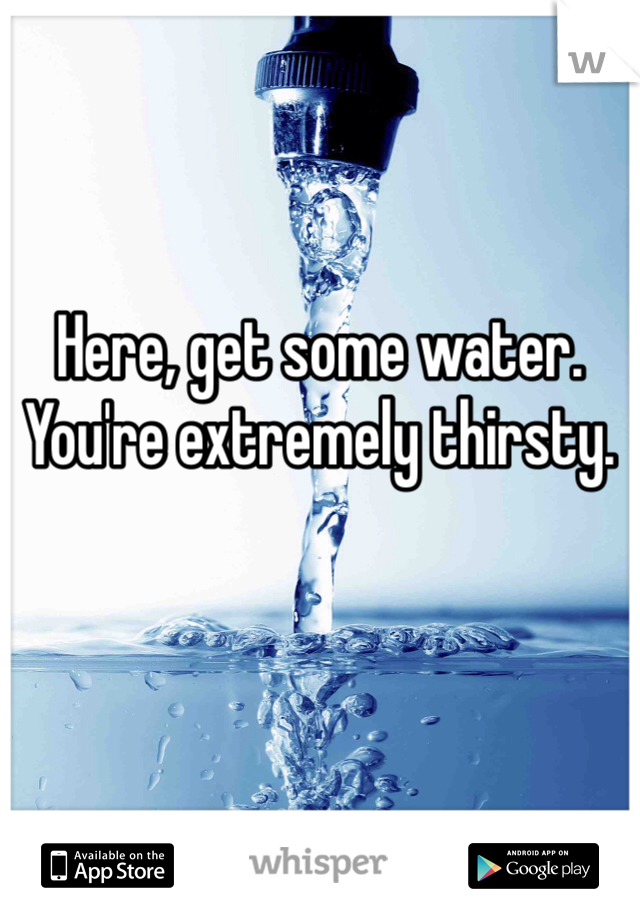 Here, get some water. You're extremely thirsty. 