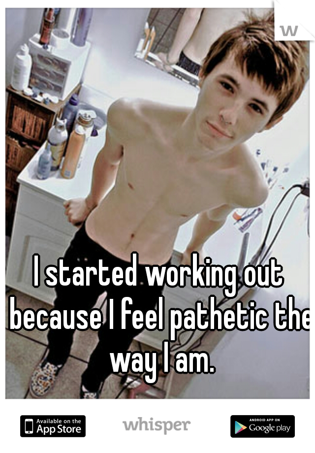 I started working out because I feel pathetic the way I am.
