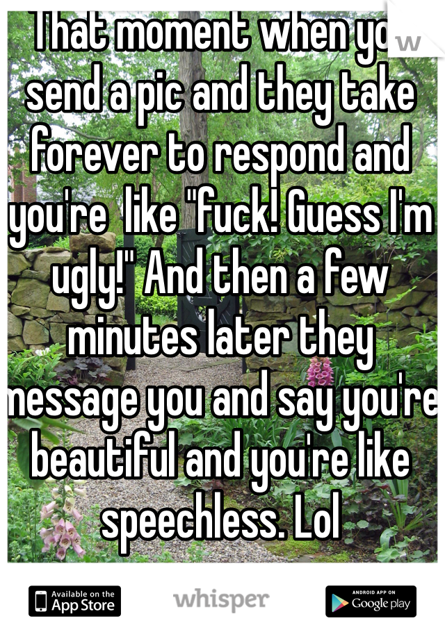 That moment when you send a pic and they take forever to respond and you're  like "fuck! Guess I'm ugly!" And then a few minutes later they message you and say you're beautiful and you're like  speechless. Lol