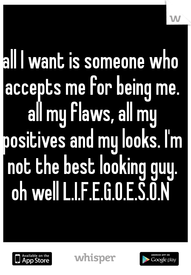 all I want is someone who accepts me for being me. all my flaws, all my positives and my looks. I'm not the best looking guy. oh well L.I.F.E.G.O.E.S.O.N 