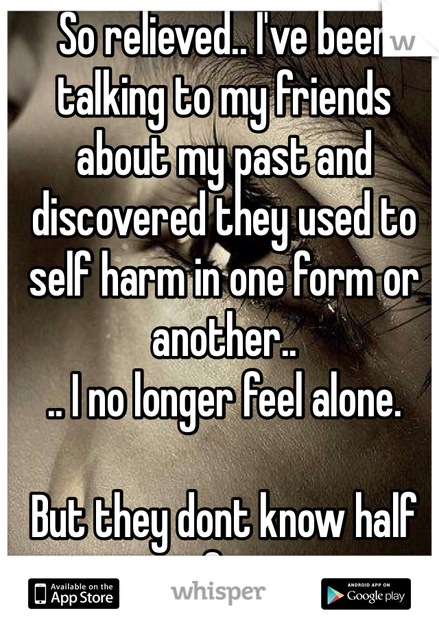 So relieved.. I've been talking to my friends about my past and discovered they used to self harm in one form or another..
.. I no longer feel alone. 

But they dont know half of it. 