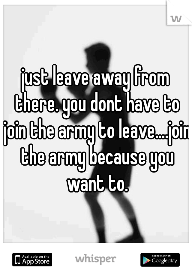 just leave away from there. you dont have to join the army to leave....join the army because you want to.