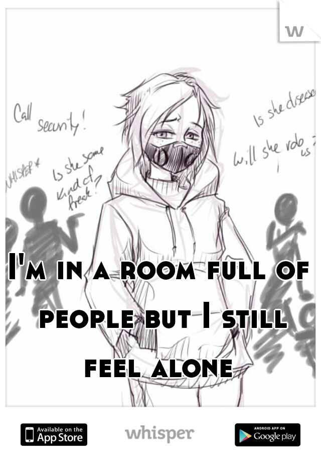 I'm in a room full of people but I still feel alone 
