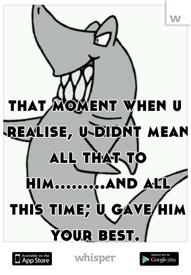 that moment when u realise, u didnt mean all that to him.........and all this time; u gave him your best. 