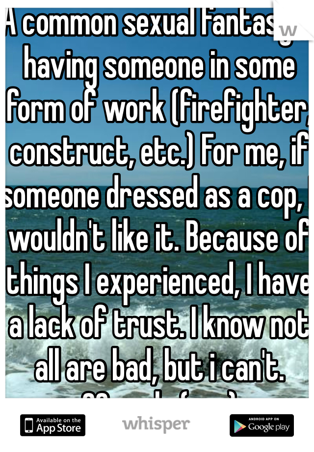A common sexual fantasy is having someone in some form of work (firefighter, construct, etc.) For me, if someone dressed as a cop, I wouldn't like it. Because of things I experienced, I have a lack of trust. I know not all are bad, but i can't.
20, male (gay)
