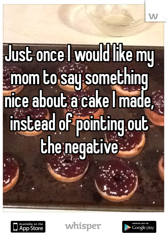 Just once I would like my mom to say something nice about a cake I made, instead of pointing out the negative 