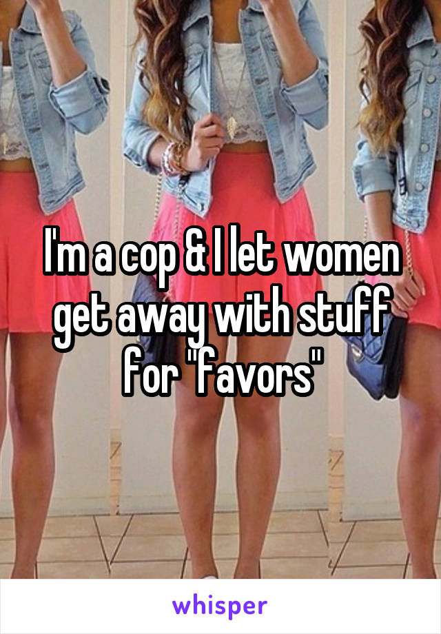 I'm a cop & I let women get away with stuff for "favors"