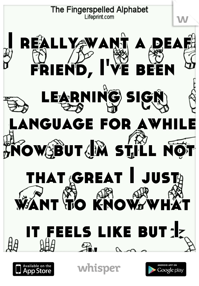 I really want a deaf friend, I've been learning sign language for awhile now but Im still not that great I just want to know what it feels like but I know I'll never understand.