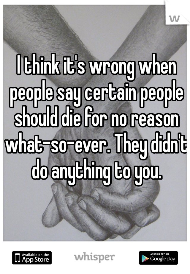 I think it's wrong when people say certain people should die for no reason what-so-ever. They didn't do anything to you. 