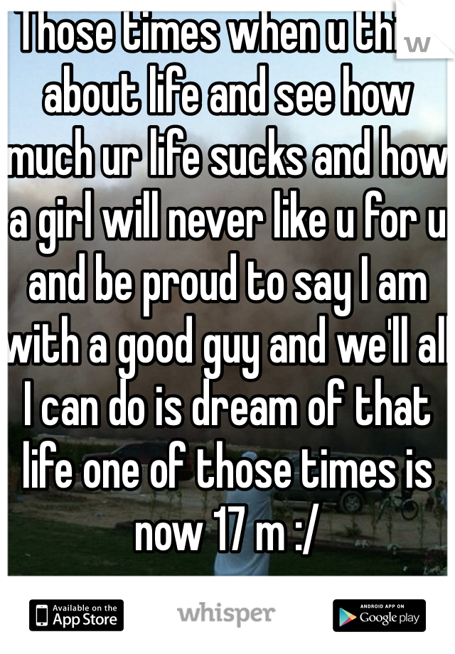 Those times when u think about life and see how much ur life sucks and how a girl will never like u for u and be proud to say I am with a good guy and we'll all I can do is dream of that life one of those times is now 17 m :/