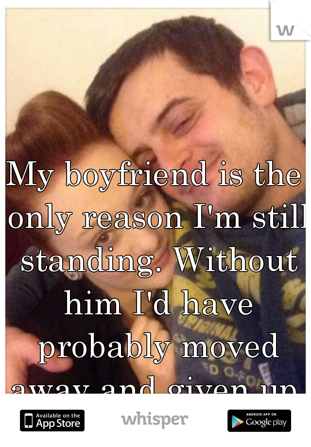 My boyfriend is the only reason I'm still standing. Without him I'd have probably moved away and given up. 