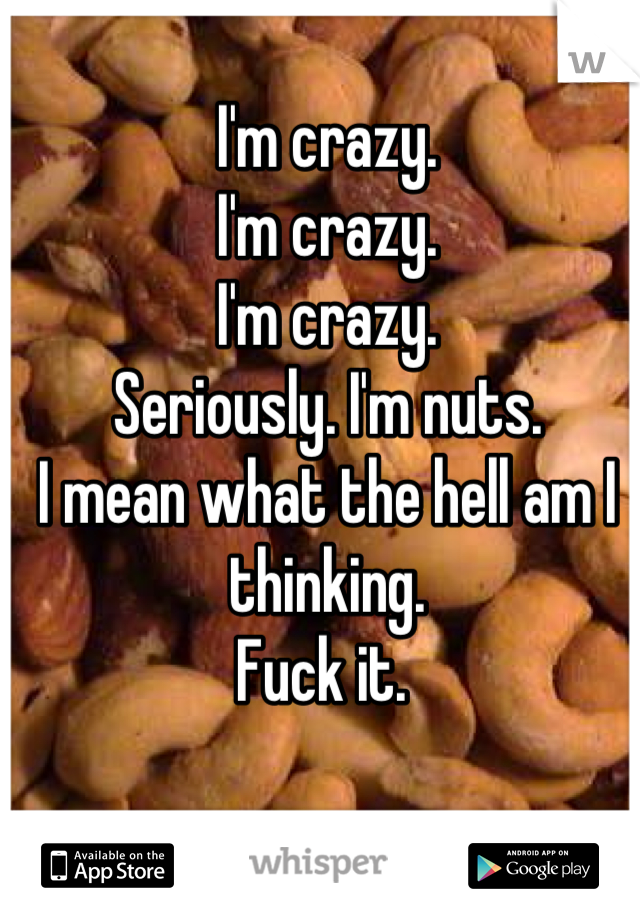 I'm crazy. 
I'm crazy.
I'm crazy. 
Seriously. I'm nuts. 
I mean what the hell am I thinking. 
Fuck it. 

