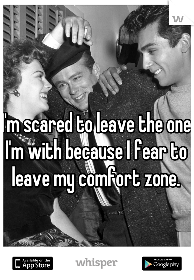 I'm scared to leave the one I'm with because I fear to leave my comfort zone. 