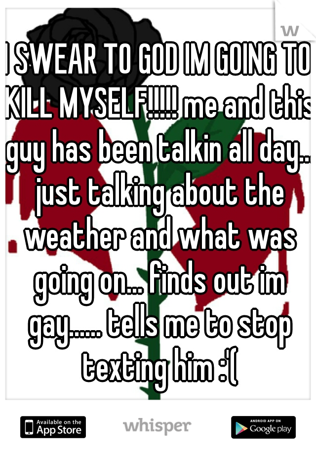 I SWEAR TO GOD IM GOING TO KILL MYSELF!!!!! me and this guy has been talkin all day... just talking about the weather and what was going on... finds out im gay...... tells me to stop texting him :'(