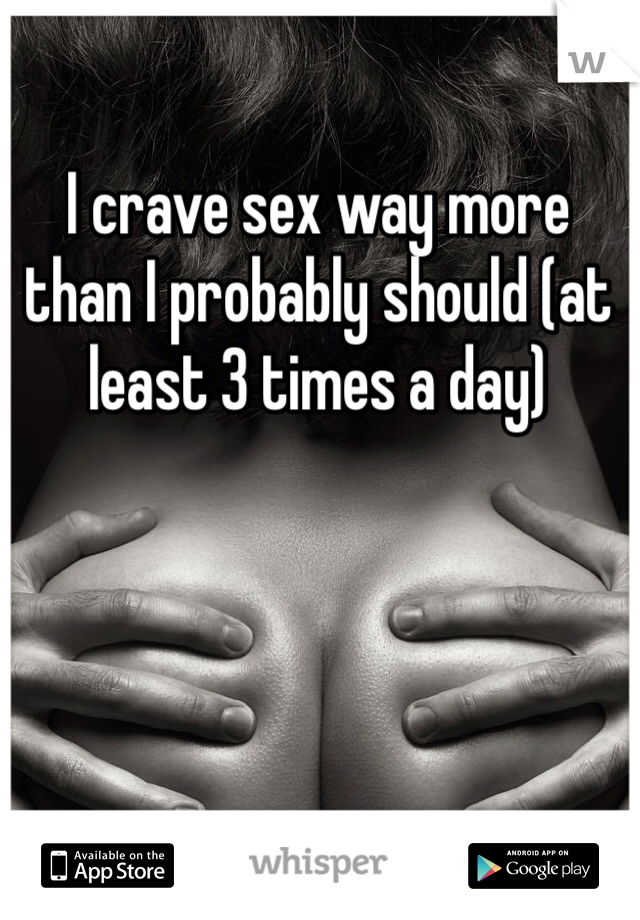I crave sex way more than I probably should (at least 3 times a day) 