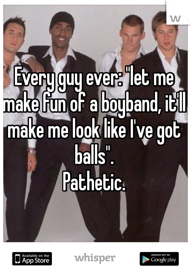 Every guy ever: "let me make fun of a boyband, it'll make me look like I've got balls".
Pathetic. 