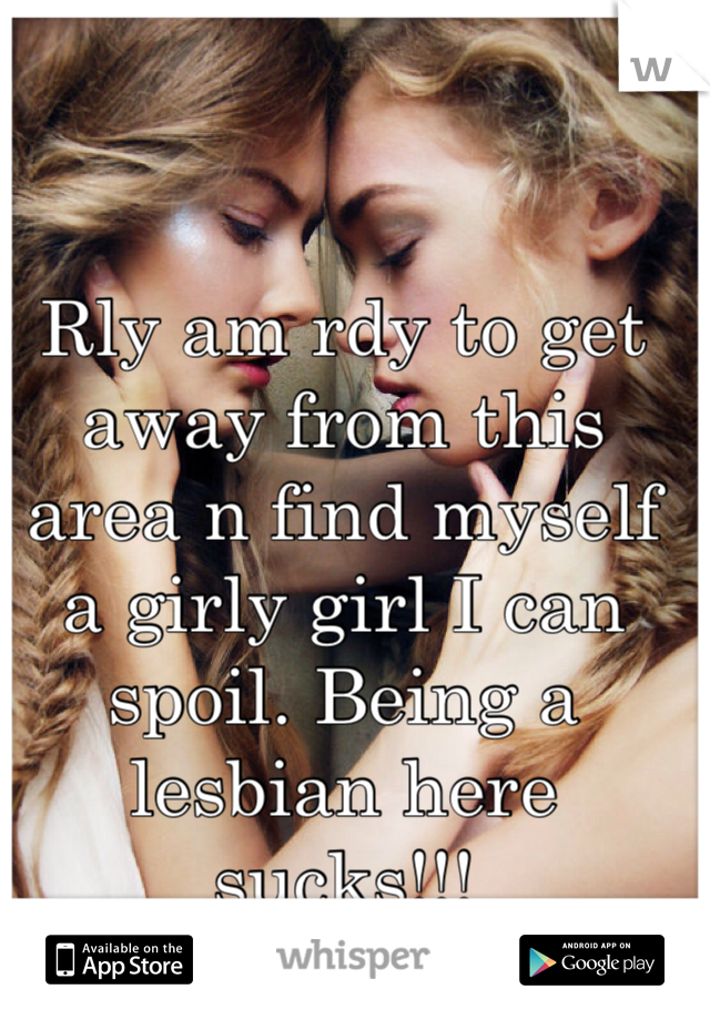 Rly am rdy to get away from this area n find myself a girly girl I can spoil. Being a lesbian here sucks!!!