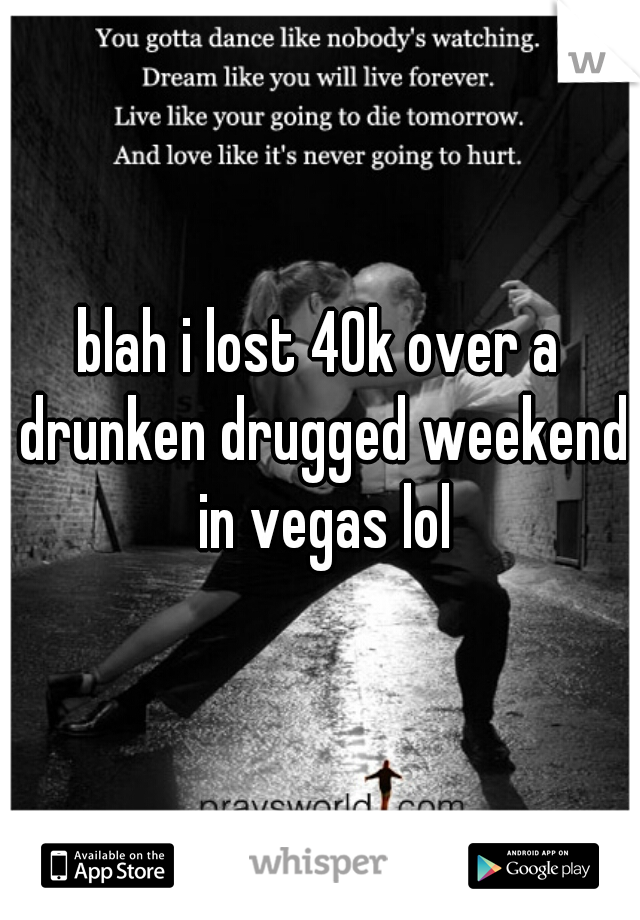 blah i lost 40k over a drunken drugged weekend in vegas lol