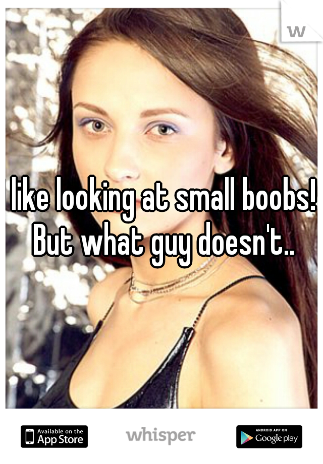 I like looking at small boobs!  But what guy doesn't..