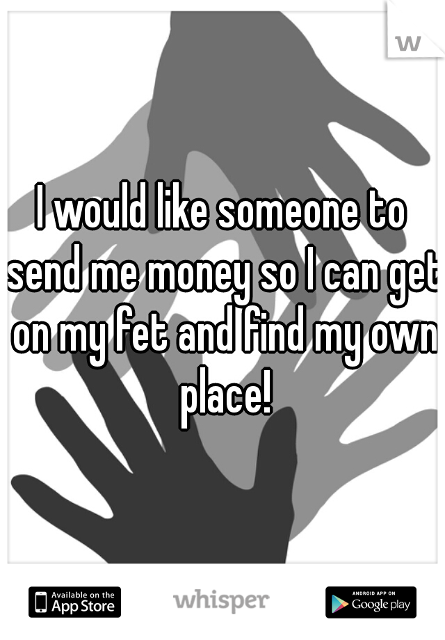 I would like someone to send me money so I can get on my fet and find my own place!