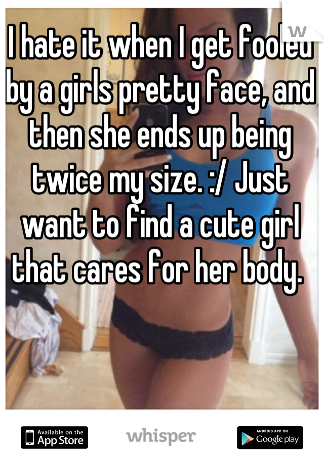 I hate it when I get fooled by a girls pretty face, and then she ends up being twice my size. :/ Just want to find a cute girl that cares for her body. 